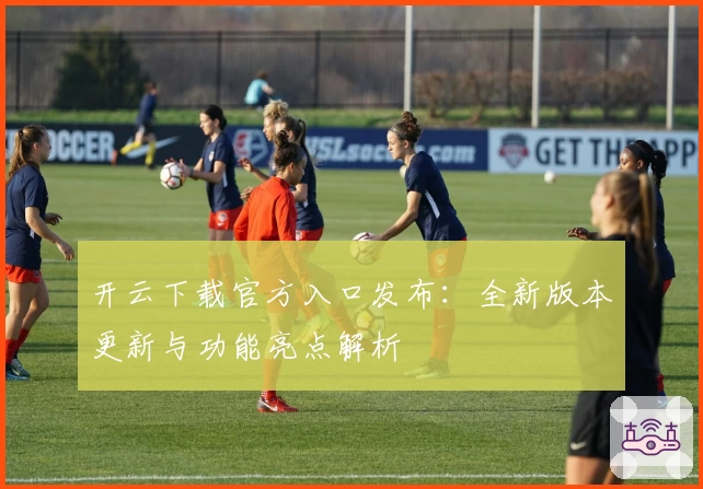 开云下载官方入口发布：全新版本更新与功能亮点解析