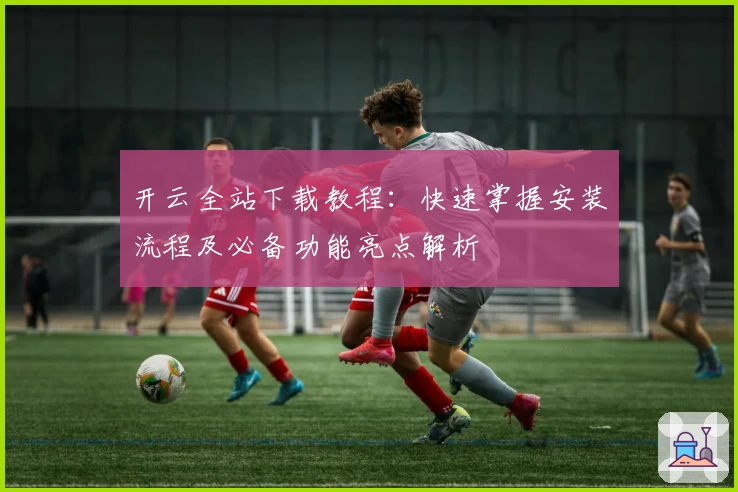 开云全站下载教程:快速掌握安装流程及必备功能亮点解析