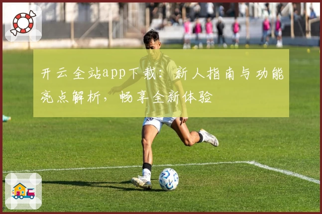 开云全站app下载：新人指南与功能亮点解析，畅享全新体验