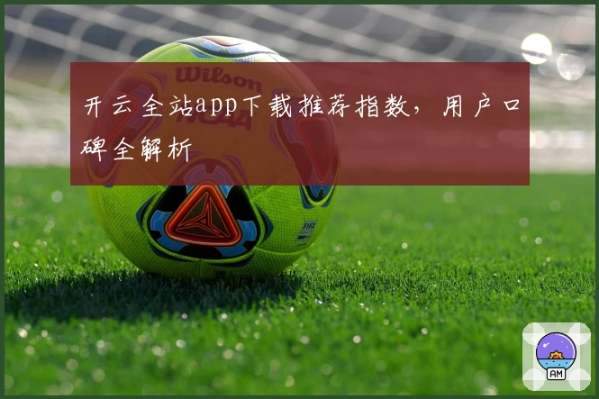开云全站app下载推荐指数，用户口碑全解析