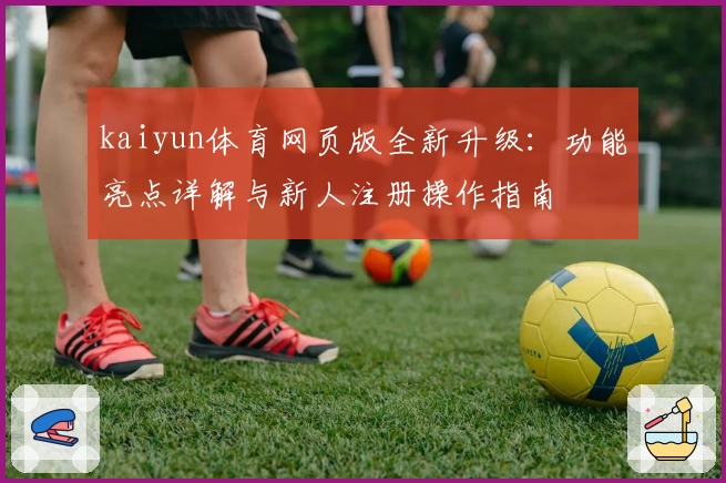 kaiyun体育网页版全新升级：功能亮点详解与新人注册操作指南