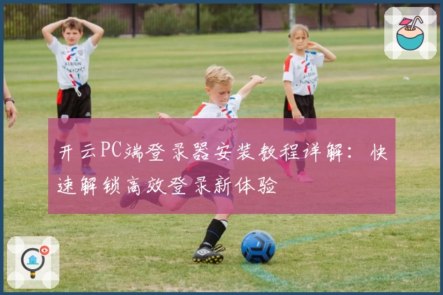 开云PC端登录器安装教程详解：快速解锁高效登录新体验