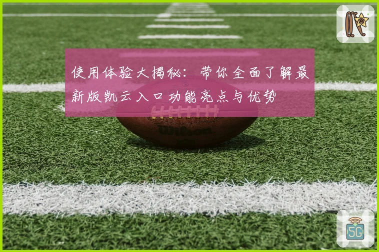 使用体验大揭秘：带你全面了解最新版凯云入口功能亮点与优势