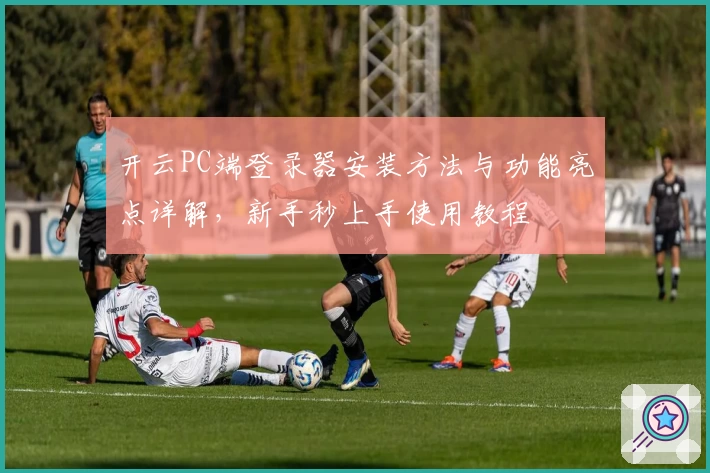 开云PC端登录器安装方法与功能亮点详解，新手秒上手使用教程