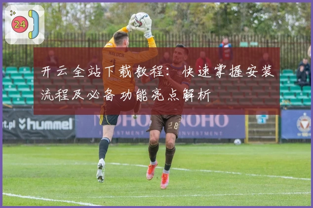 开云全站下载教程：快速掌握安装流程及必备功能亮点解析