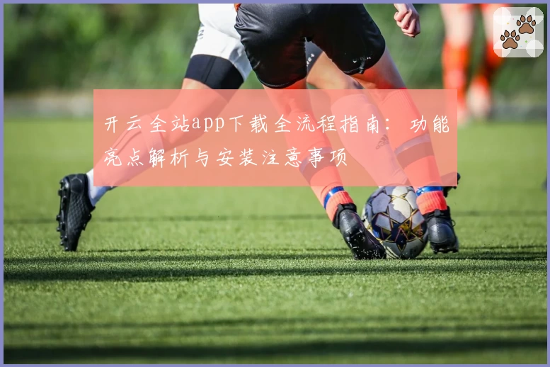 开云全站app下载全流程指南：功能亮点解析与安装注意事项