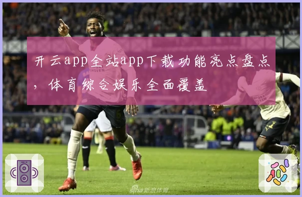 开云app全站app下载功能亮点盘点，体育综合娱乐全面覆盖