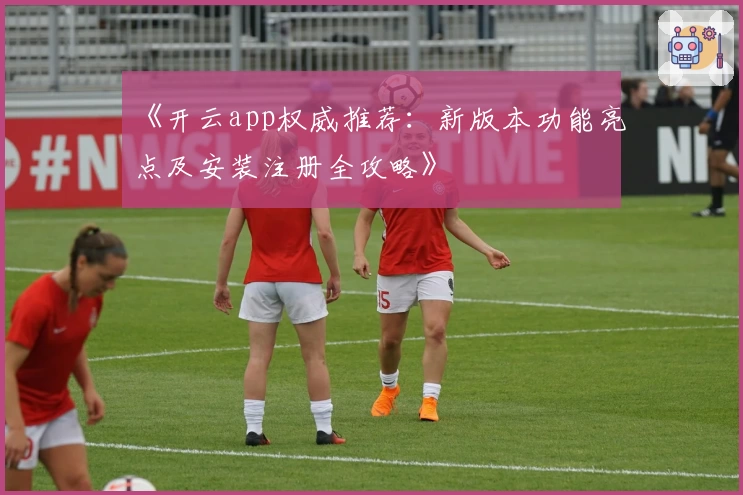 《开云app权威推荐：新版本功能亮点及安装注册全攻略》