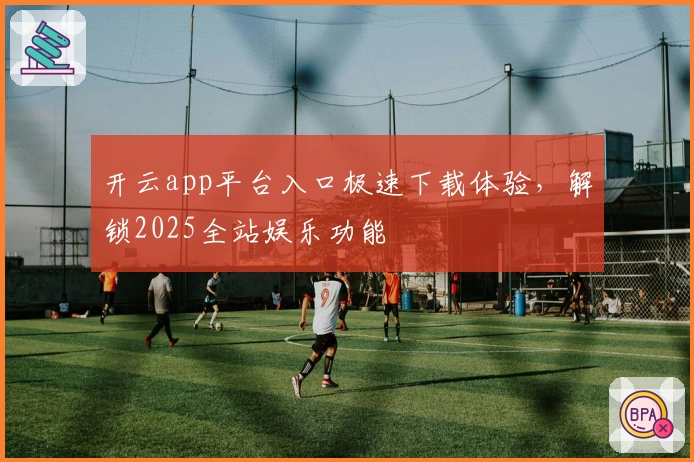 开云app平台入口极速下载体验，解锁2025全站娱乐功能